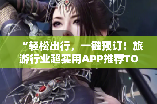 “轻松出行，一键预订！旅游行业超实用APP推荐TOP1”