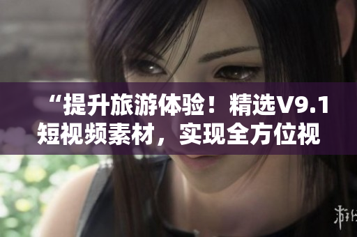 “提升旅游体验！精选V9.1短视频素材，实现全方位视觉享受！”