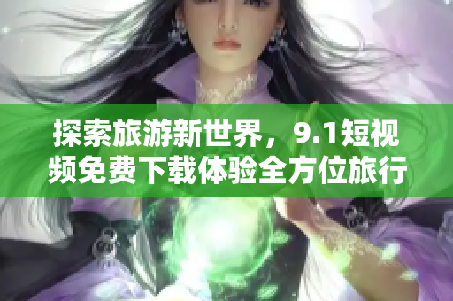 探索旅游新世界，9.1短视频免费下载体验全方位旅行指南