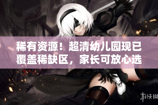 稀有资源！超清幼儿园现已覆盖稀缺区，家长可放心选择！