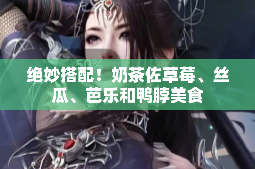 绝妙搭配！奶茶佐草莓、丝瓜、芭乐和鸭脖美食