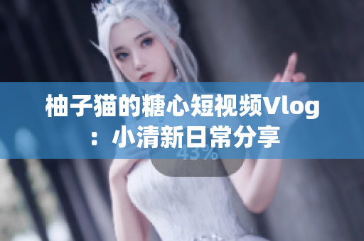 柚子猫的糖心短视频Vlog：小清新日常分享