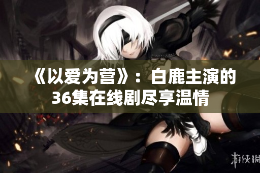 《以爱为营》：白鹿主演的36集在线剧尽享温情