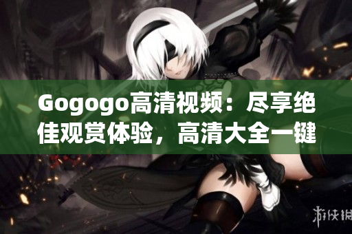 Gogogo高清视频：尽享绝佳观赏体验，高清大全一键观看！