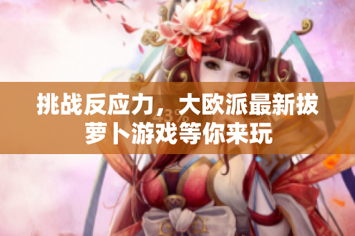 挑战反应力，大欧派最新拔萝卜游戏等你来玩
