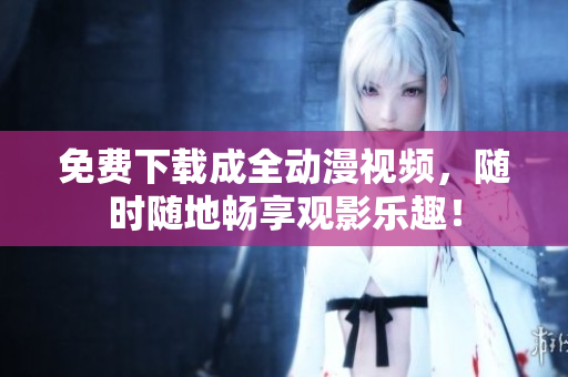 免费下载成全动漫视频，随时随地畅享观影乐趣！