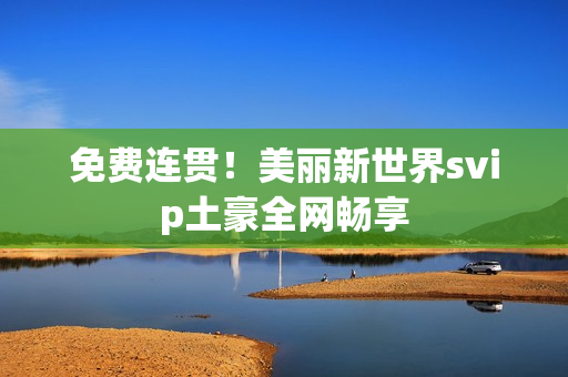 免费连贯！美丽新世界svip土豪全网畅享
