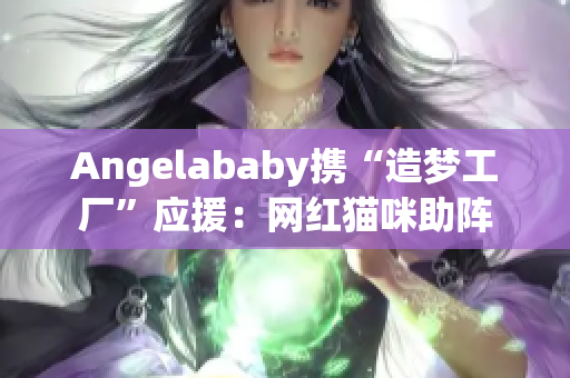 Angelababy携“造梦工厂”应援：网红猫咪助阵