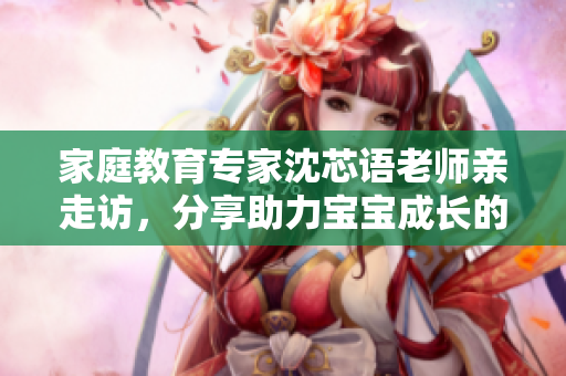 家庭教育专家沈芯语老师亲走访，分享助力宝宝成长的秘诀