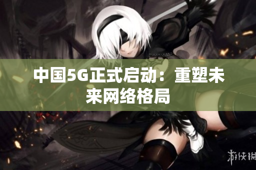 中国5G正式启动：重塑未来网络格局