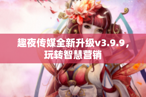 趣夜传媒全新升级v3.9.9，玩转智慧营销