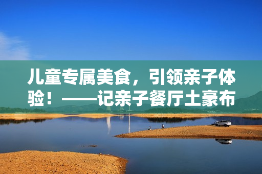 儿童专属美食，引领亲子体验！——记亲子餐厅土豪布丁的温馨故事