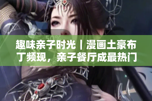 趣味亲子时光｜漫画土豪布丁频现，亲子餐厅成最热门去处
