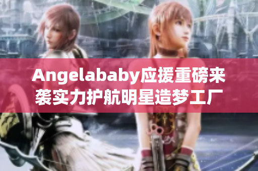 Angelababy应援重磅来袭实力护航明星造梦工厂