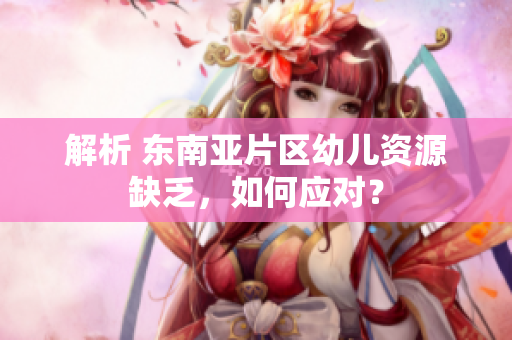 解析 东南亚片区幼儿资源缺乏，如何应对？