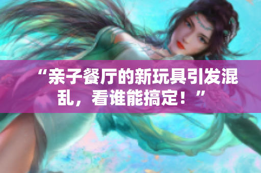 “亲子餐厅的新玩具引发混乱，看谁能搞定！”