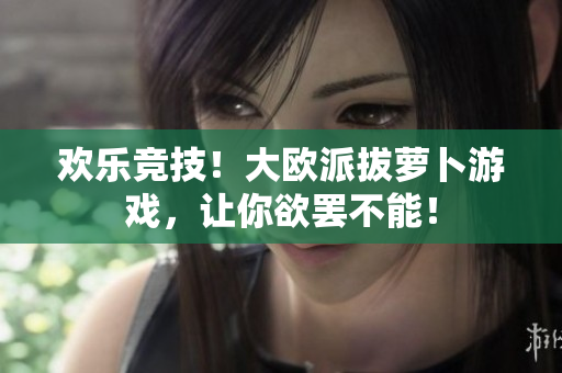欢乐竞技！大欧派拔萝卜游戏，让你欲罢不能！