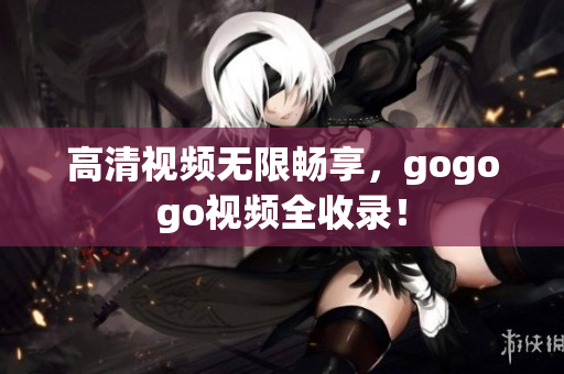 高清视频无限畅享，gogogo视频全收录！