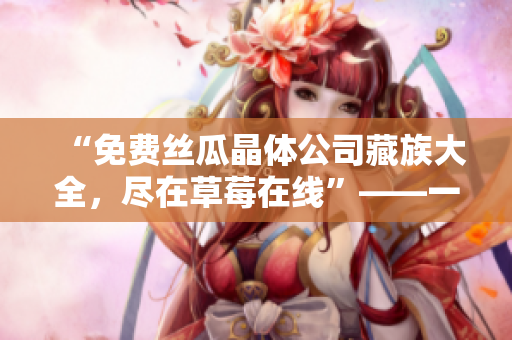 “免费丝瓜晶体公司藏族大全，尽在草莓在线”——一篇网络编辑的思考