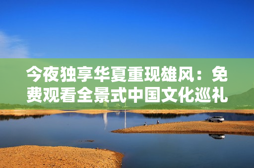 今夜独享华夏重现雄风：免费观看全景式中国文化巡礼