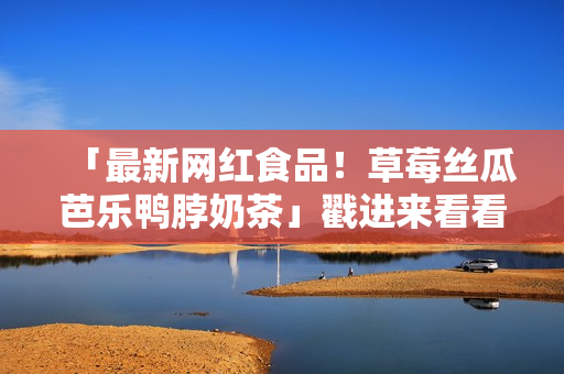 「最新网红食品！草莓丝瓜芭乐鸭脖奶茶」戳进来看看！