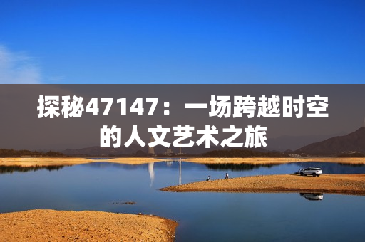 探秘47147：一场跨越时空的人文艺术之旅