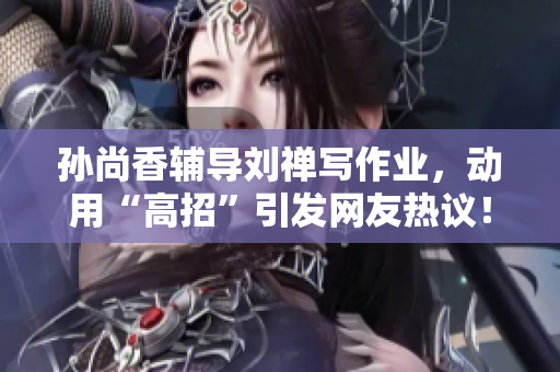 孙尚香辅导刘禅写作业，动用“高招”引发网友热议！