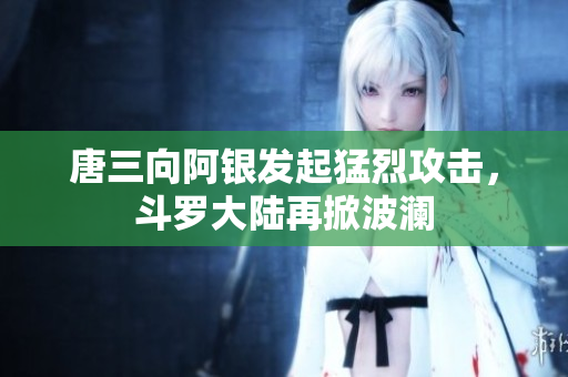 唐三向阿银发起猛烈攻击，斗罗大陆再掀波澜