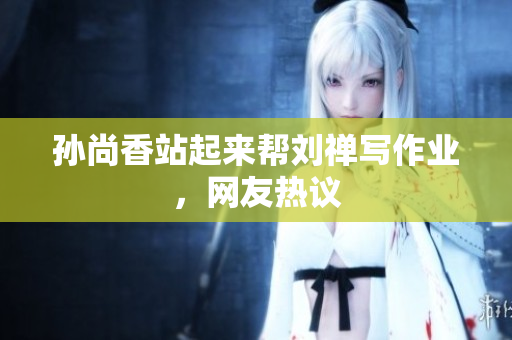 孙尚香站起来帮刘禅写作业，网友热议