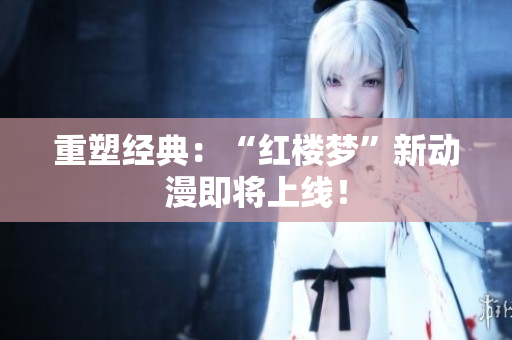 重塑经典：“红楼梦”新动漫即将上线！