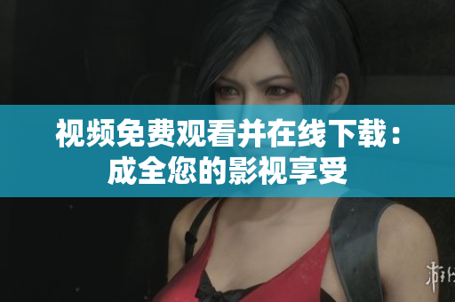 视频免费观看并在线下载：成全您的影视享受
