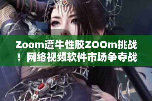 Zoom遭牛性胶ZOOm挑战！网络视频软件市场争夺战升级