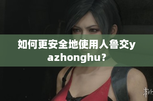 如何更安全地使用人鲁交yazhonghu？