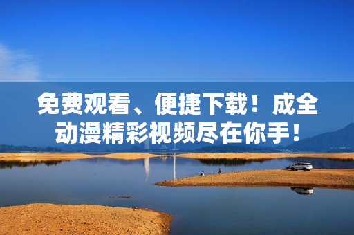 免费观看、便捷下载！成全动漫精彩视频尽在你手！