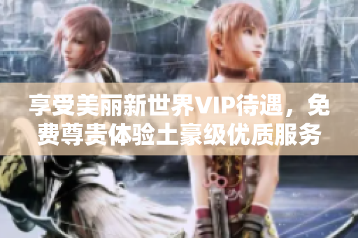 享受美丽新世界VIP待遇，免费尊贵体验土豪级优质服务