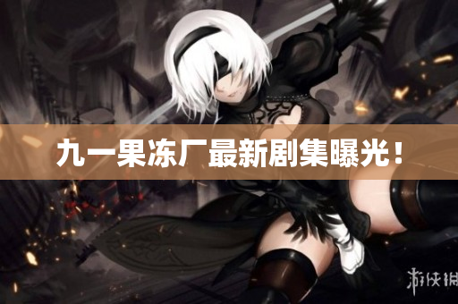 九一果冻厂最新剧集曝光！
