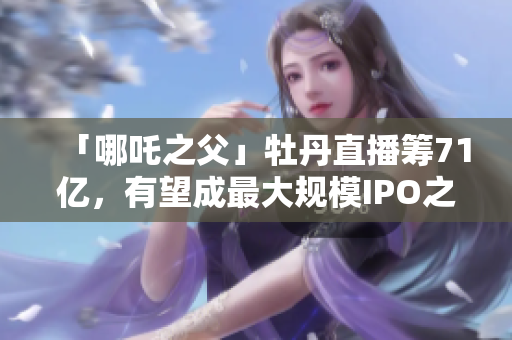 「哪吒之父」牡丹直播筹71亿，有望成最大规模IPO之一