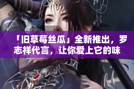 「旧草莓丝瓜」全新推出，罗志祥代言，让你爱上它的味道！