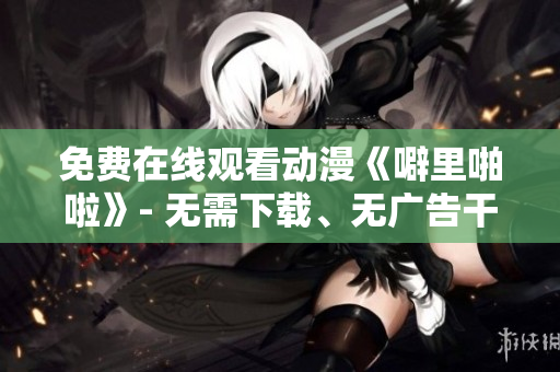 免费在线观看动漫《噼里啪啦》- 无需下载、无广告干扰、高清画质
