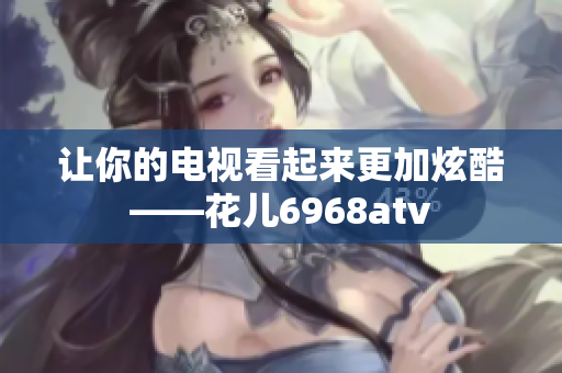让你的电视看起来更加炫酷——花儿6968atv