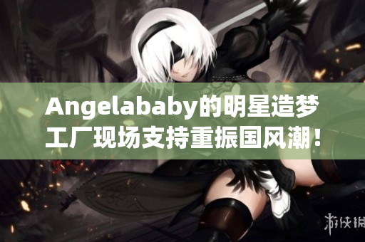 Angelababy的明星造梦工厂现场支持重振国风潮！