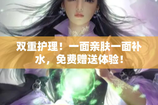 双重护理！一面亲肤一面补水，免费赠送体验！
