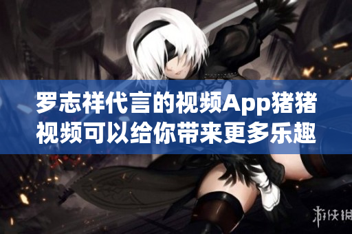 罗志祥代言的视频App猪猪视频可以给你带来更多乐趣