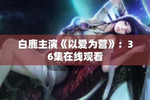 白鹿主演《以爱为营》：36集在线观看