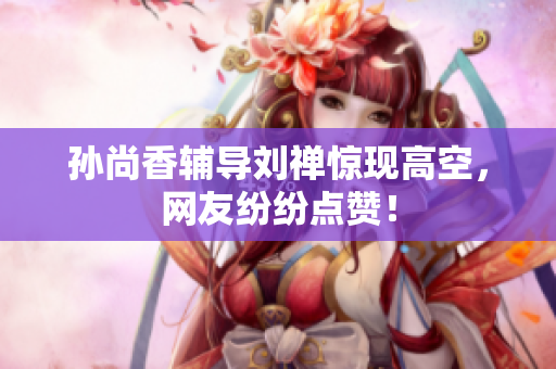 孙尚香辅导刘禅惊现高空，网友纷纷点赞！