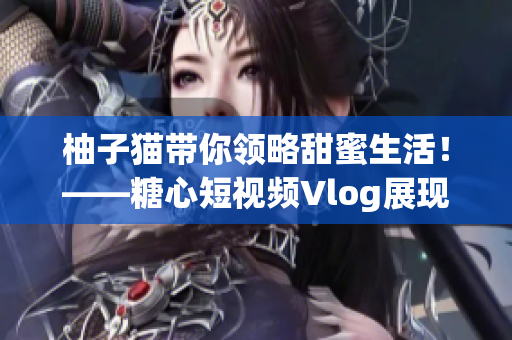 柚子猫带你领略甜蜜生活！——糖心短视频Vlog展现