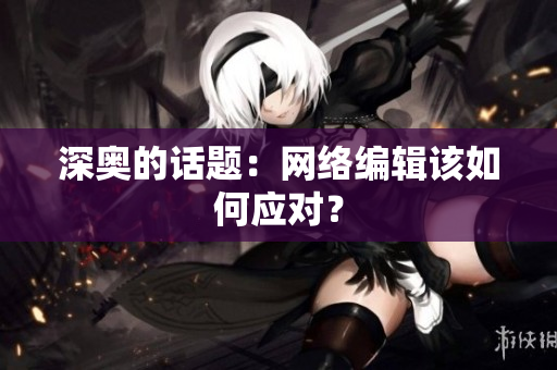 深奥的话题：网络编辑该如何应对？