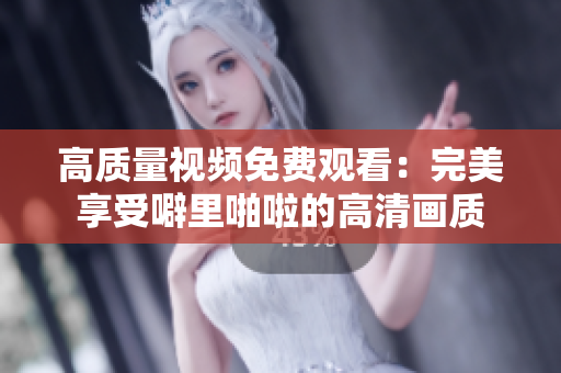 高质量视频免费观看：完美享受噼里啪啦的高清画质