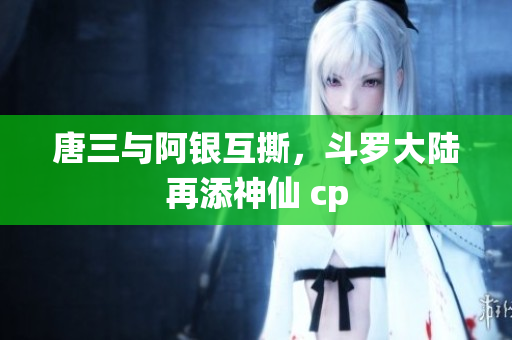 唐三与阿银互撕，斗罗大陆再添神仙 cp