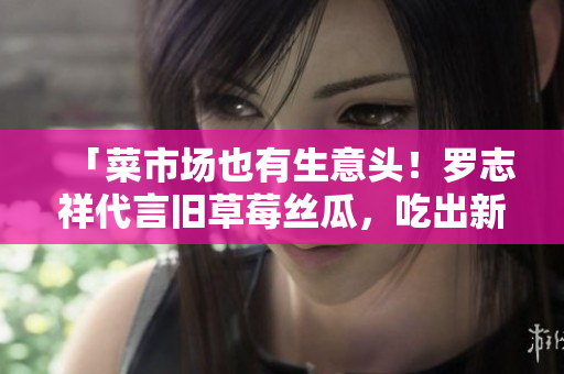 「菜市场也有生意头！罗志祥代言旧草莓丝瓜，吃出新滋味！」